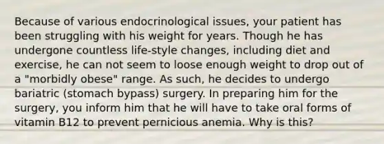 Because of various endocrinological issues, your patient has been struggling with his weight for years. Though he has undergone countless life-style changes, including diet and exercise, he can not seem to loose enough weight to drop out of a "morbidly obese" range. As such, he decides to undergo bariatric (stomach bypass) surgery. In preparing him for the surgery, you inform him that he will have to take oral forms of vitamin B12 to prevent pernicious anemia. Why is this?