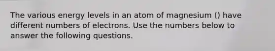 The various energy levels in an atom of magnesium () have different numbers of electrons. Use the numbers below to answer the following questions.