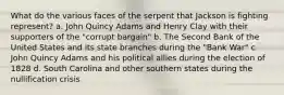 What do the various faces of the serpent that Jackson is fighting represent? a. John Quincy Adams and Henry Clay with their supporters of the "corrupt bargain" b. The Second Bank of the United States and its state branches during the "Bank War" c. John Quincy Adams and his political allies during the election of 1828 d. South Carolina and other southern states during the nullification crisis