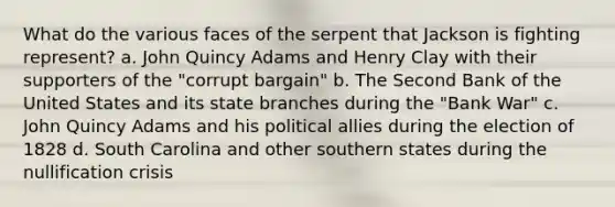 What do the various faces of the serpent that Jackson is fighting represent? a. John Quincy Adams and Henry Clay with their supporters of the "corrupt bargain" b. The Second Bank of the United States and its state branches during the "Bank War" c. John Quincy Adams and his political allies during the election of 1828 d. South Carolina and other southern states during the nullification crisis