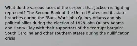 What do the various faces of the serpent that Jackson is fighting represent? The Second Bank of the United States and its state branches during the "Bank War" John Quincy Adams and his political allies during the election of 1828 John Quincy Adams and Henry Clay with their supporters of the "corrupt bargain" South Carolina and other southern states during the nullification crisis