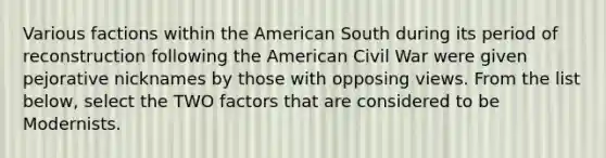 Various factions within the American South during its period of reconstruction following the American Civil War were given pejorative nicknames by those with opposing views. From the list below, select the TWO factors that are considered to be Modernists.