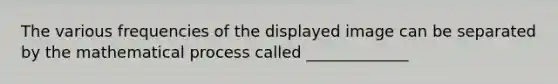 The various frequencies of the displayed image can be separated by the mathematical process called _____________