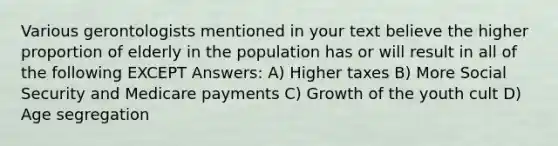 Various gerontologists mentioned in your text believe the higher proportion of elderly in the population has or will result in all of the following EXCEPT Answers: A) Higher taxes B) More Social Security and Medicare payments C) Growth of the youth cult D) Age segregation