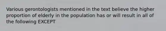 Various gerontologists mentioned in the text believe the higher proportion of elderly in the population has or will result in all of the following EXCEPT