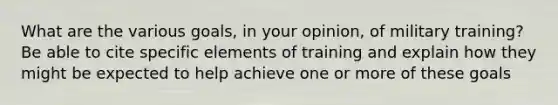 What are the various goals, in your opinion, of military training? Be able to cite specific elements of training and explain how they might be expected to help achieve one or more of these goals