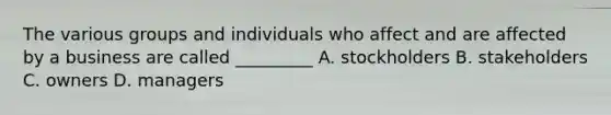 The various groups and individuals who affect and are affected by a business are called _________ A. stockholders B. stakeholders C. owners D. managers