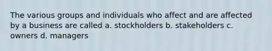 The various groups and individuals who affect and are affected by a business are called a. stockholders b. stakeholders c. owners d. managers