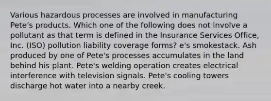 Various hazardous processes are involved in manufacturing Pete's products. Which one of the following does not involve a pollutant as that term is defined in the Insurance Services Office, Inc. (ISO) pollution liability coverage forms? e's smokestack. Ash produced by one of Pete's processes accumulates in the land behind his plant. Pete's welding operation creates electrical interference with television signals. Pete's cooling towers discharge hot water into a nearby creek.