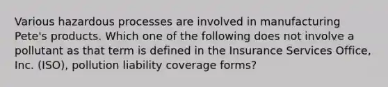 Various hazardous processes are involved in manufacturing Pete's products. Which one of the following does not involve a pollutant as that term is defined in the Insurance Services Office, Inc. (ISO), pollution liability coverage forms?