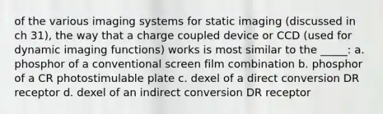 of the various imaging systems for static imaging (discussed in ch 31), the way that a charge coupled device or CCD (used for dynamic imaging functions) works is most similar to the _____: a. phosphor of a conventional screen film combination b. phosphor of a CR photostimulable plate c. dexel of a direct conversion DR receptor d. dexel of an indirect conversion DR receptor