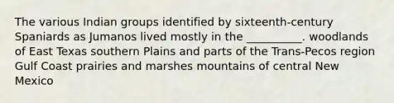 The various Indian groups identified by sixteenth-century Spaniards as Jumanos lived mostly in the __________. woodlands of East Texas southern Plains and parts of the Trans-Pecos region Gulf Coast prairies and marshes mountains of central New Mexico