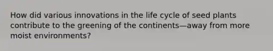How did various innovations in the life cycle of seed plants contribute to the greening of the continents—away from more moist environments?