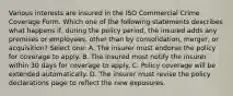 Various interests are insured in the ISO Commercial Crime Coverage Form. Which one of the following statements describes what happens if, during the policy period, the insured adds any premises or employees, other than by consolidation, merger, or acquisition? Select one: A. The insurer must endorse the policy for coverage to apply. B. The insured must notify the insurer within 30 days for coverage to apply. C. Policy coverage will be extended automatically. D. The insurer must revise the policy declarations page to reflect the new exposures.