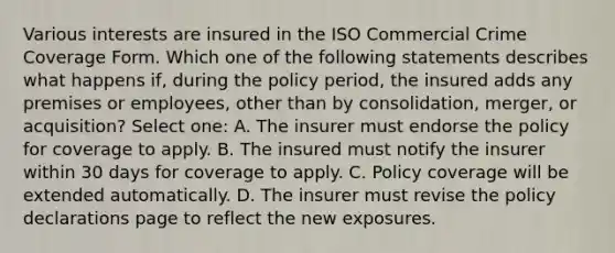 Various interests are insured in the ISO Commercial Crime Coverage Form. Which one of the following statements describes what happens if, during the policy period, the insured adds any premises or employees, other than by consolidation, merger, or acquisition? Select one: A. The insurer must endorse the policy for coverage to apply. B. The insured must notify the insurer within 30 days for coverage to apply. C. Policy coverage will be extended automatically. D. The insurer must revise the policy declarations page to reflect the new exposures.