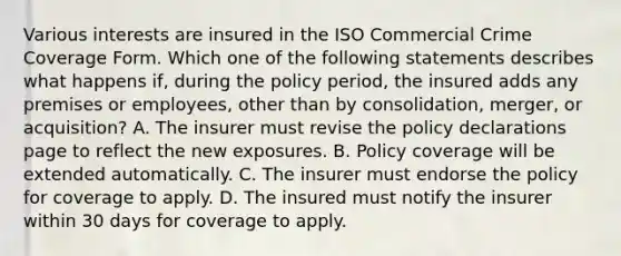 Various interests are insured in the ISO Commercial Crime Coverage Form. Which one of the following statements describes what happens if, during the policy period, the insured adds any premises or employees, other than by consolidation, merger, or acquisition? A. The insurer must revise the policy declarations page to reflect the new exposures. B. Policy coverage will be extended automatically. C. The insurer must endorse the policy for coverage to apply. D. The insured must notify the insurer within 30 days for coverage to apply.