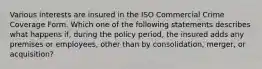 Various interests are insured in the ISO Commercial Crime Coverage Form. Which one of the following statements describes what happens if, during the policy period, the insured adds any premises or employees, other than by consolidation, merger, or acquisition?