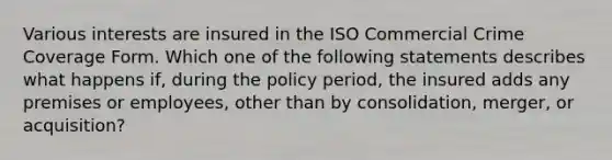 Various interests are insured in the ISO Commercial Crime Coverage Form. Which one of the following statements describes what happens if, during the policy period, the insured adds any premises or employees, other than by consolidation, merger, or acquisition?