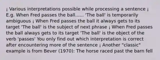 ¡ Various interpretations possible while processing a sentence ¡ E.g. When Fred passes the ball...... 'The ball' is temporarily ambiguous ¡ When Fred passes the ball it always gets to its target 'The ball' is the subject of next phrase ¡ When Fred passes the ball always gets to its target 'The ball' is the object of the verb 'passes' You only find out which interpretation is correct after encountering more of the sentence ¡ Another "classic" example is from Bever (1970): The horse raced past the barn fell