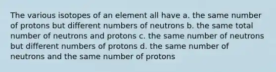 The various isotopes of an element all have a. the same number of protons but different numbers of neutrons b. the same total number of neutrons and protons c. the same number of neutrons but different numbers of protons d. the same number of neutrons and the same number of protons