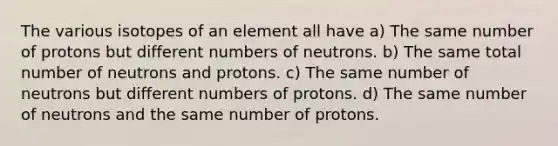 The various isotopes of an element all have a) The same number of protons but different numbers of neutrons. b) The same total number of neutrons and protons. c) The same number of neutrons but different numbers of protons. d) The same number of neutrons and the same number of protons.