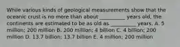 While various kinds of geological measurements show that the oceanic crust is no more than about __________ years old, the continents are estimated to be as old as __________ years. A. 5 million; 200 million B. 200 million; 4 billion C. 4 billion; 200 million D. 13.7 billion; 13.7 billion E. 4 million; 200 million