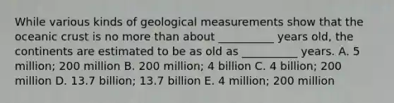 While various kinds of geological measurements show that the oceanic crust is no more than about __________ years old, the continents are estimated to be as old as __________ years. A. 5 million; 200 million B. 200 million; 4 billion C. 4 billion; 200 million D. 13.7 billion; 13.7 billion E. 4 million; 200 million