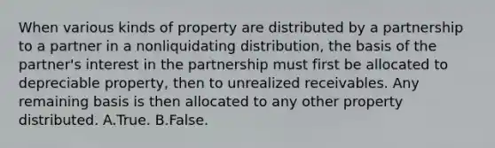 When various kinds of property are distributed by a partnership to a partner in a nonliquidating distribution, the basis of the partner's interest in the partnership must first be allocated to depreciable property, then to unrealized receivables. Any remaining basis is then allocated to any other property distributed. A.True. B.False.