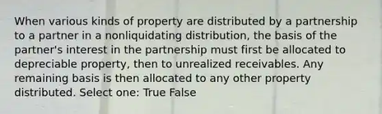 When various kinds of property are distributed by a partnership to a partner in a nonliquidating distribution, the basis of the partner's interest in the partnership must first be allocated to depreciable property, then to unrealized receivables. Any remaining basis is then allocated to any other property distributed. Select one: True False