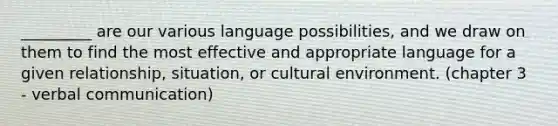 _________ are our various language possibilities, and we draw on them to find the most effective and appropriate language for a given relationship, situation, or cultural environment. (chapter 3 - verbal communication)