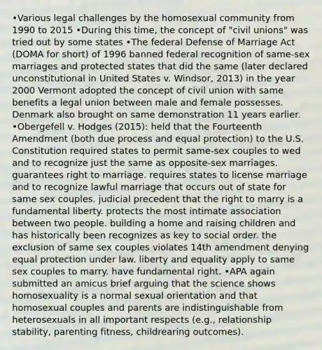 •Various legal challenges by the homosexual community from 1990 to 2015 •During this time, the concept of "civil unions" was tried out by some states •The federal Defense of Marriage Act (DOMA for short) of 1996 banned federal recognition of same-sex marriages and protected states that did the same (later declared unconstitutional in United States v. Windsor, 2013) in the year 2000 Vermont adopted the concept of civil union with same benefits a legal union between male and female possesses. Denmark also brought on same demonstration 11 years earlier. •Obergefell v. Hodges (2015): held that the Fourteenth Amendment (both due process and equal protection) to the U.S. Constitution required states to permit same-sex couples to wed and to recognize just the same as opposite-sex marriages. guarantees right to marriage. requires states to license marriage and to recognize lawful marriage that occurs out of state for same sex couples. judicial precedent that the right to marry is a fundamental liberty. protects the most intimate association between two people. building a home and raising children and has historically been recognizes as key to social order. the exclusion of same sex couples violates 14th amendment denying equal protection under law. liberty and equality apply to same sex couples to marry. have fundamental right. •APA again submitted an amicus brief arguing that the science shows homosexuality is a normal sexual orientation and that homosexual couples and parents are indistinguishable from heterosexuals in all important respects (e.g., relationship stability, parenting fitness, childrearing outcomes).