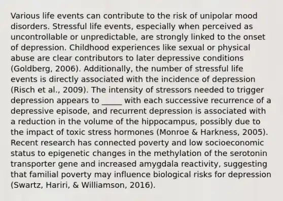 Various life events can contribute to the risk of unipolar mood disorders. Stressful life events, especially when perceived as uncontrollable or unpredictable, are strongly linked to the onset of depression. Childhood experiences like sexual or physical abuse are clear contributors to later depressive conditions (Goldberg, 2006). Additionally, the number of stressful life events is directly associated with the incidence of depression (Risch et al., 2009). The intensity of stressors needed to trigger depression appears to _____ with each successive recurrence of a depressive episode, and recurrent depression is associated with a reduction in the volume of the hippocampus, possibly due to the impact of toxic stress hormones (Monroe & Harkness, 2005). Recent research has connected poverty and low socioeconomic status to epigenetic changes in the methylation of the serotonin transporter gene and increased amygdala reactivity, suggesting that familial poverty may influence biological risks for depression (Swartz, Hariri, & Williamson, 2016).