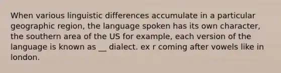 When various linguistic differences accumulate in a particular geographic region, the language spoken has its own character, the southern area of the US for example, each version of the language is known as __ dialect. ex r coming after vowels like in london.