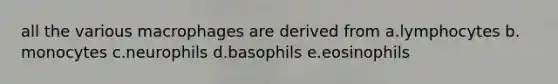 all the various macrophages are derived from a.lymphocytes b. monocytes c.neurophils d.basophils e.eosinophils