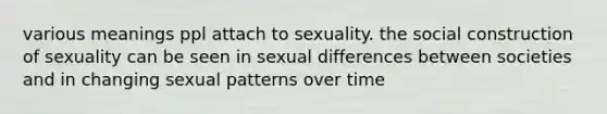 various meanings ppl attach to sexuality. the social construction of sexuality can be seen in sexual differences between societies and in changing sexual patterns over time