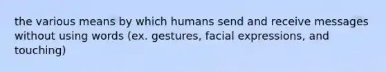 the various means by which humans send and receive messages without using words (ex. gestures, facial expressions, and touching)