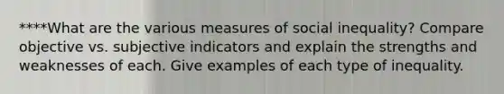 ****What are the various measures of social inequality? Compare objective vs. subjective indicators and explain the strengths and weaknesses of each. Give examples of each type of inequality.