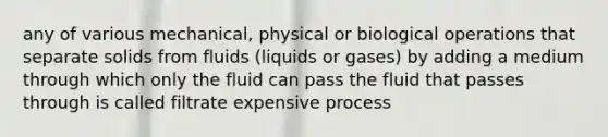 any of various mechanical, physical or biological operations that separate solids from fluids (liquids or gases) by adding a medium through which only the fluid can pass the fluid that passes through is called filtrate expensive process