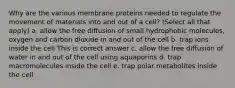 Why are the various membrane proteins needed to regulate the movement of materials into and out of a cell? (Select all that apply) a. allow the free diffusion of small hydrophobic molecules, oxygen and carbon dioxide in and out of the cell b. trap ions inside the cell This is correct answer c. allow the free diffusion of water in and out of the cell using aquaporins d. trap macromolecules inside the cell e. trap polar metabolites inside the cell