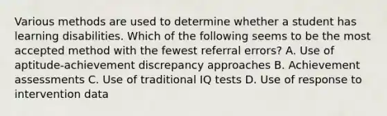 Various methods are used to determine whether a student has learning disabilities. Which of the following seems to be the most accepted method with the fewest referral​ errors? A. Use of aptitude-achievement discrepancy approaches B. Achievement assessments C. Use of traditional IQ tests D. Use of response to intervention data