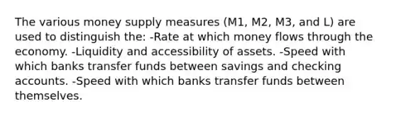 The various money supply measures (M1, M2, M3, and L) are used to distinguish the: -Rate at which money flows through the economy. -Liquidity and accessibility of assets. -Speed with which banks transfer funds between savings and checking accounts. -Speed with which banks transfer funds between themselves.