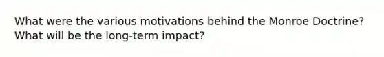 What were the various motivations behind the Monroe Doctrine? What will be the long-term impact?