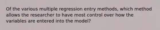 Of the various multiple regression entry methods, which method allows the researcher to have most control over how the variables are entered into the model?