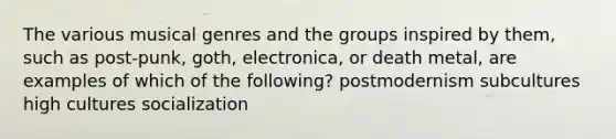 The various musical genres and the groups inspired by them, such as post-punk, goth, electronica, or death metal, are examples of which of the following? postmodernism subcultures high cultures socialization