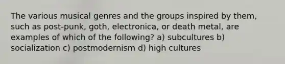 The various musical genres and the groups inspired by them, such as post-punk, goth, electronica, or death metal, are examples of which of the following? a) subcultures b) socialization c) postmodernism d) high cultures