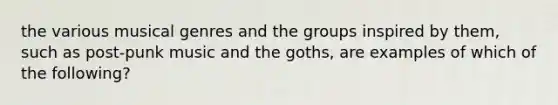 the various musical genres and the groups inspired by them, such as post-punk music and the goths, are examples of which of the following?