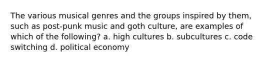 The various musical genres and the groups inspired by them, such as post-punk music and goth culture, are examples of which of the following? a. high cultures b. subcultures c. code switching d. political economy