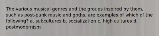 The various musical genres and the groups inspired by them, such as post-punk music and goths, are examples of which of the following? a. subcultures b. socialization c. high cultures d. postmodernism