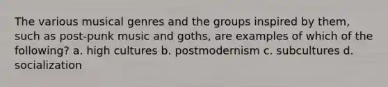 The various musical genres and the groups inspired by them, such as post-punk music and goths, are examples of which of the following? a. high cultures b. postmodernism c. subcultures d. socialization