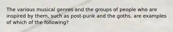 The various musical genres and the groups of people who are inspired by them, such as post-punk and the goths, are examples of which of the following?